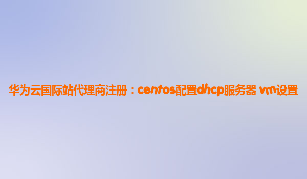 华为云国际站代理商注册：centos配置dhcp服务器 vm设置