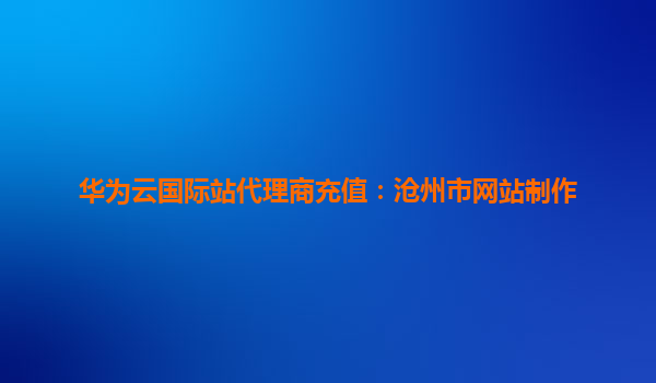 华为云国际站代理商充值：沧州市网站制作