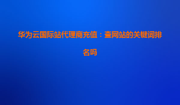 华为云国际站代理商充值：查网站的关键词排名吗