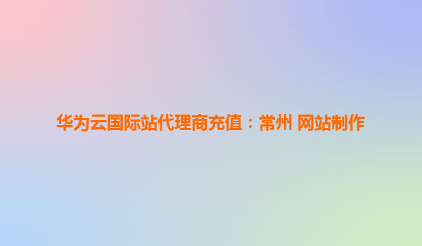 华为云国际站代理商充值：常州 网站制作