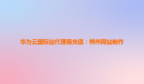 华为云国际站代理商充值：郴州网站制作