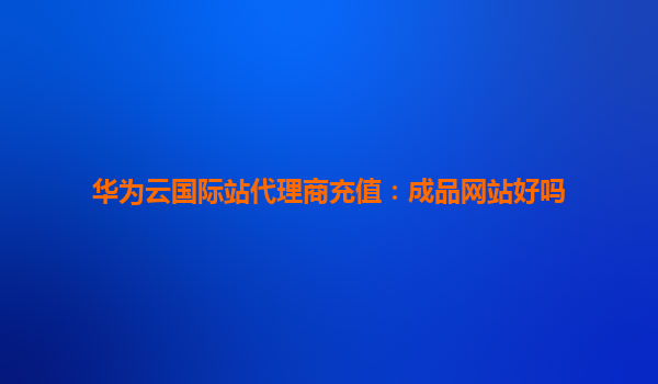 华为云国际站代理商充值：成品网站好吗