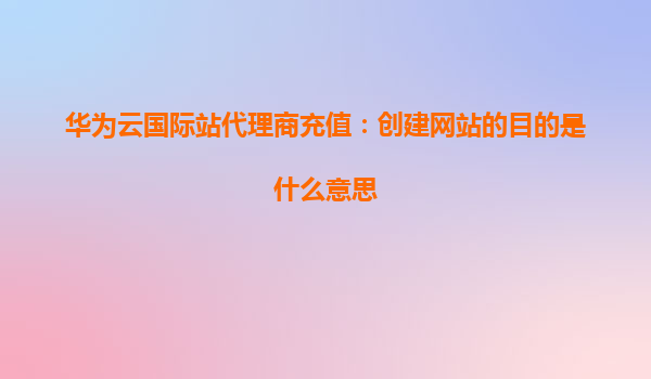 华为云国际站代理商充值：创建网站的目的是什么意思