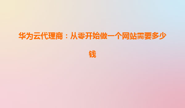 华为云代理商：从零开始做一个网站需要多少钱