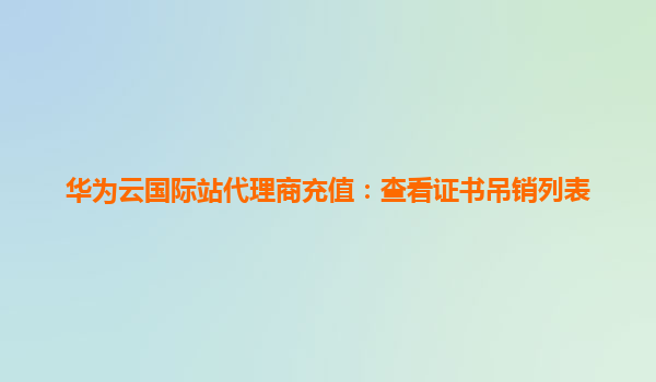 华为云国际站代理商充值：查看证书吊销列表