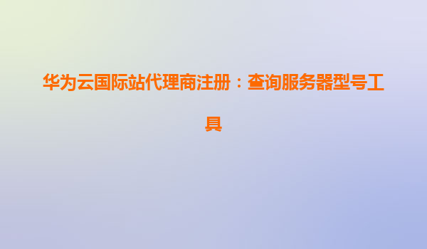 华为云国际站代理商注册：查询服务器型号工具