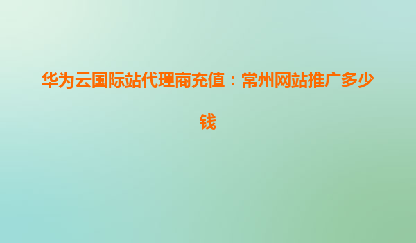华为云国际站代理商充值：常州网站推广多少钱
