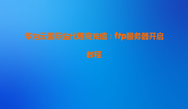 华为云国际站代理商充值：ftp服务器开启教程