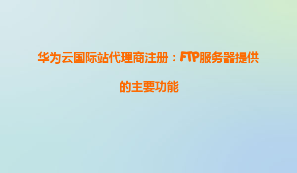 华为云国际站代理商注册：FTP服务器提供的主要功能