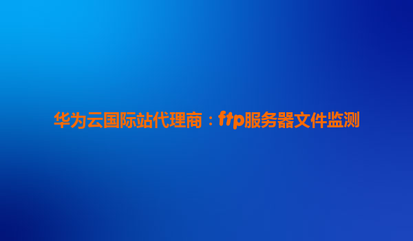 华为云国际站代理商：ftp服务器文件监测