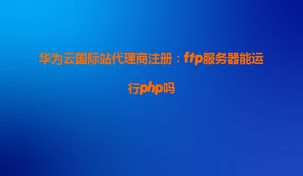 华为云国际站代理商注册：ftp服务器能运行php吗