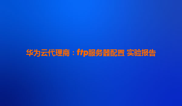华为云代理商：ftp服务器配置 实验报告