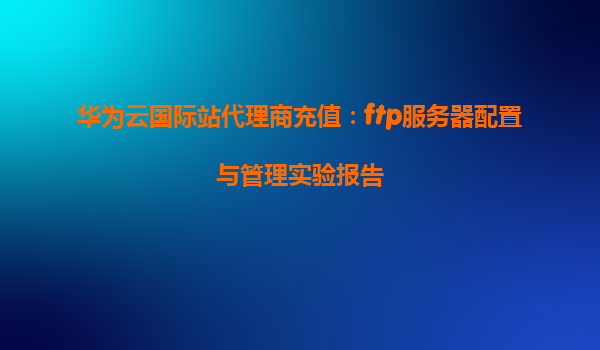 华为云国际站代理商充值：ftp服务器配置与管理实验报告
