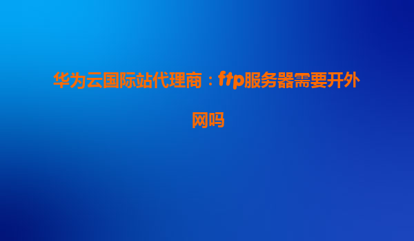 华为云国际站代理商：ftp服务器需要开外网吗