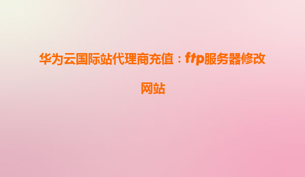 华为云国际站代理商充值：ftp服务器修改网站