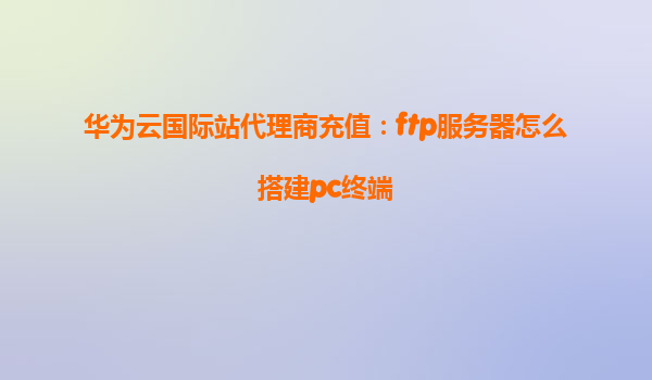 华为云国际站代理商充值：ftp服务器怎么搭建pc终端