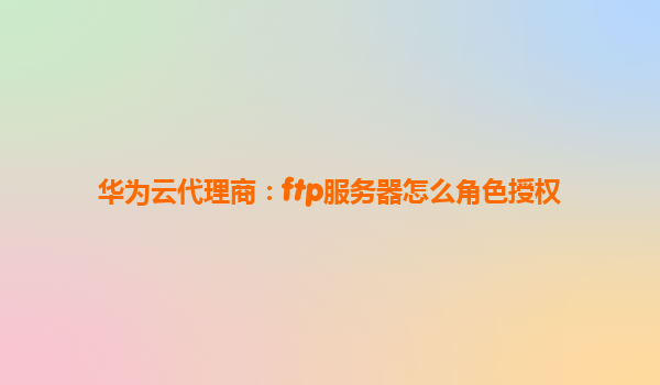 华为云代理商：ftp服务器怎么角色授权