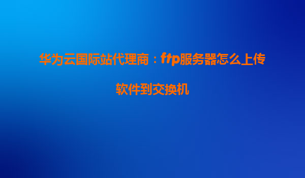 华为云国际站代理商：ftp服务器怎么上传软件到交换机