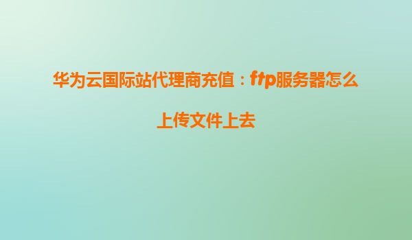 华为云国际站代理商充值：ftp服务器怎么上传文件上去