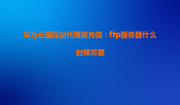 华为云国际站代理商充值：ftp服务器什么时候需要