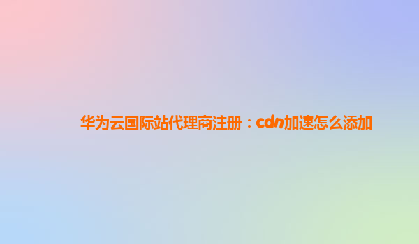 华为云国际站代理商注册：cdn加速怎么添加