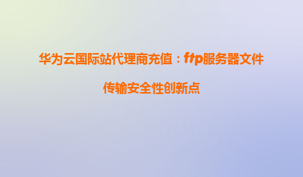 华为云国际站代理商充值：ftp服务器文件传输安全性创新点