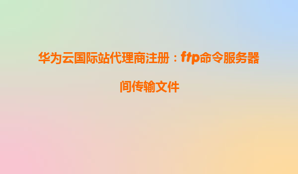 华为云国际站代理商注册：ftp命令服务器间传输文件
