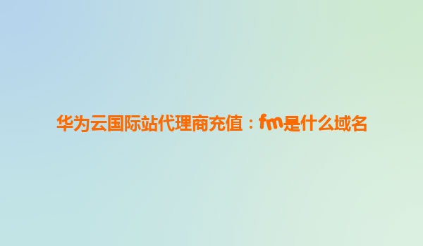 华为云国际站代理商充值：fm是什么域名