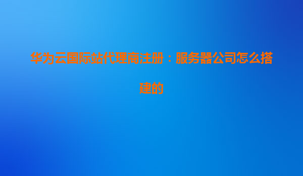 华为云国际站代理商注册：服务器公司怎么搭建的
