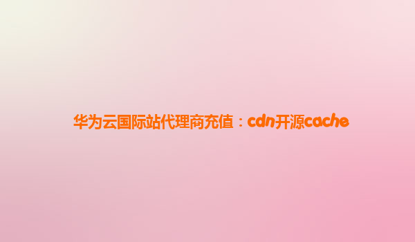 华为云国际站代理商充值：cdn开源cache