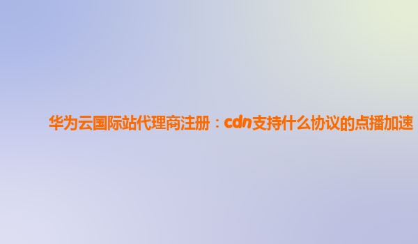 华为云国际站代理商注册：cdn支持什么协议的点播加速