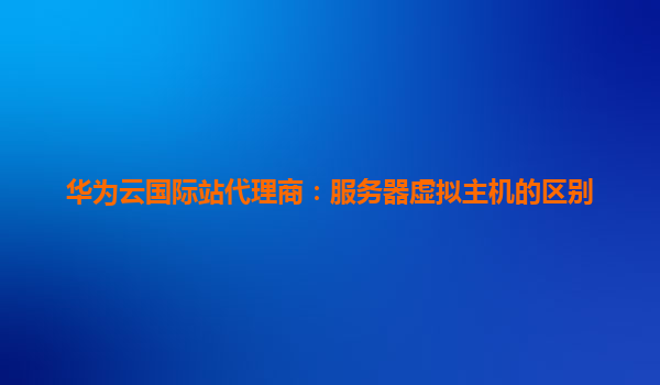 华为云国际站代理商：服务器虚拟主机的区别
