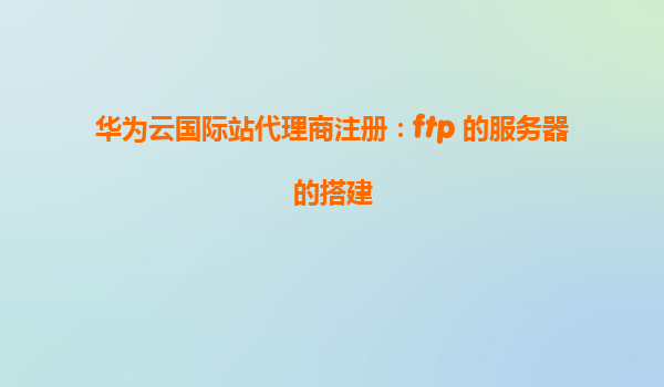华为云国际站代理商注册：ftp 的服务器的搭建