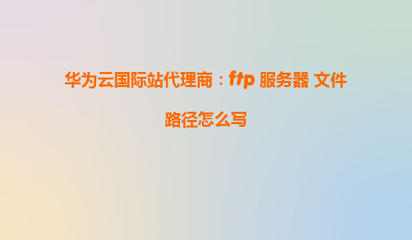 华为云国际站代理商：ftp 服务器 文件路径怎么写