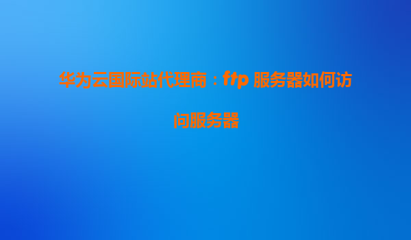华为云国际站代理商：ftp 服务器如何访问服务器
