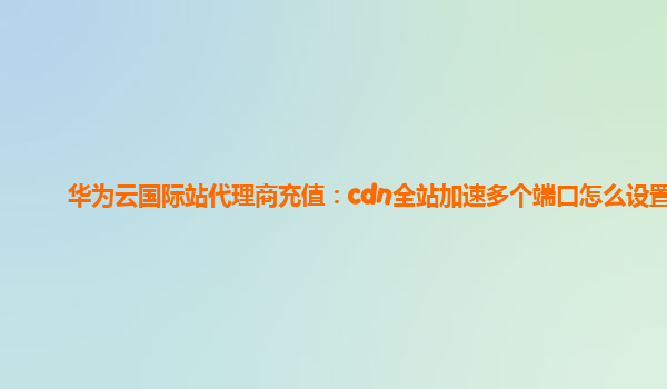 华为云国际站代理商充值：cdn全站加速多个端口怎么设置