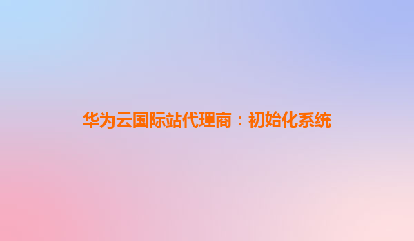 华为云国际站代理商：初始化系统
