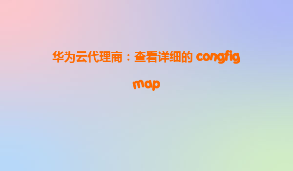 华为云代理商：查看详细的 congfigmap