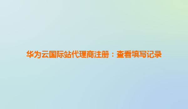 华为云国际站代理商注册：查看填写记录