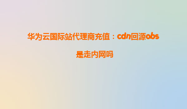 华为云国际站代理商充值：cdn回源obs 是走内网吗
