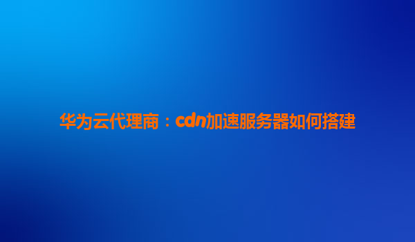 华为云代理商：cdn加速服务器如何搭建