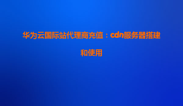 华为云国际站代理商充值：cdn服务器搭建和使用