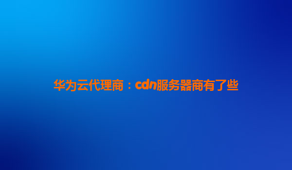 华为云代理商：cdn服务器商有了些