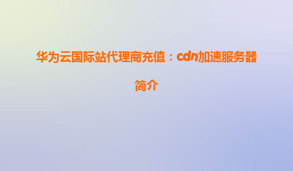 华为云国际站代理商充值：cdn加速服务器简介
