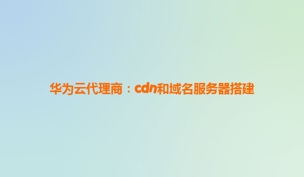 华为云代理商：cdn和域名服务器搭建