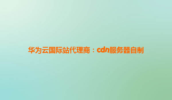 华为云国际站代理商：cdn服务器自制