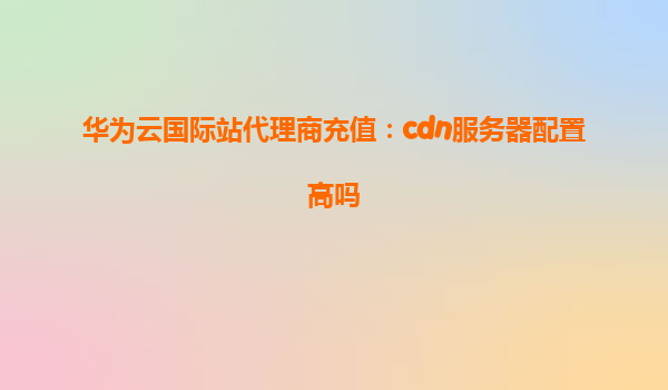 华为云国际站代理商充值：cdn服务器配置高吗