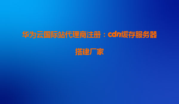 华为云国际站代理商注册：cdn缓存服务器搭建厂家
