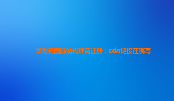 华为云国际站代理商注册：cdn链接在哪写