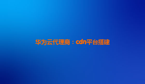 华为云代理商：cdn平台搭建